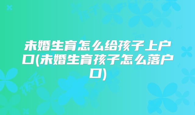 未婚生育怎么给孩子上户口(未婚生育孩子怎么落户口)