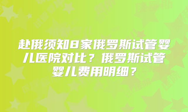 赴俄须知8家俄罗斯试管婴儿医院对比？俄罗斯试管婴儿费用明细？