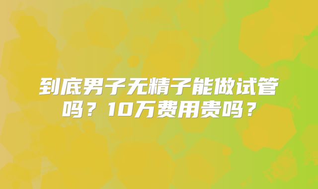 到底男子无精子能做试管吗？10万费用贵吗？