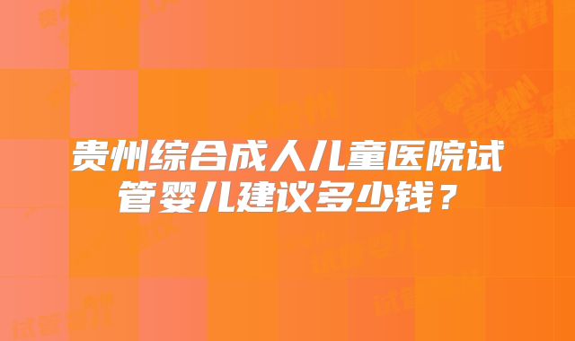 贵州综合成人儿童医院试管婴儿建议多少钱?