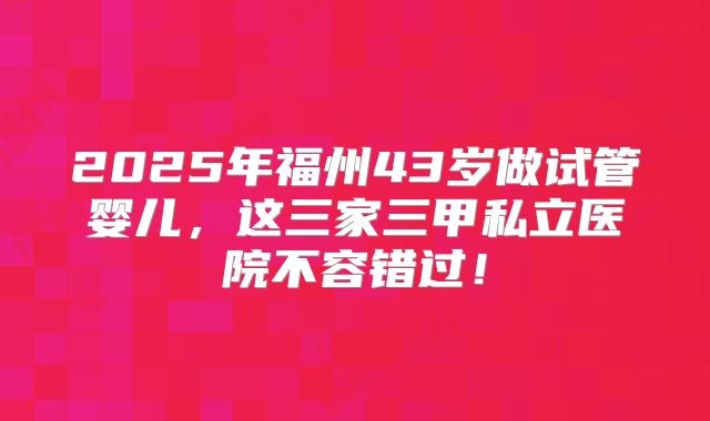 2025年福州43岁做试管婴儿,这三家三甲私立医院不容错过!