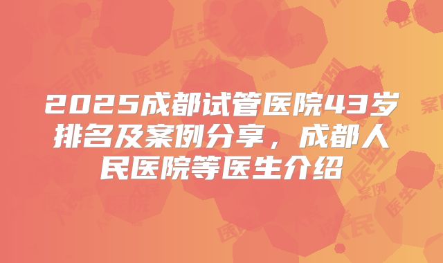 2025成都试管医院43岁排名及案例分享，成都人民医院等医生介绍