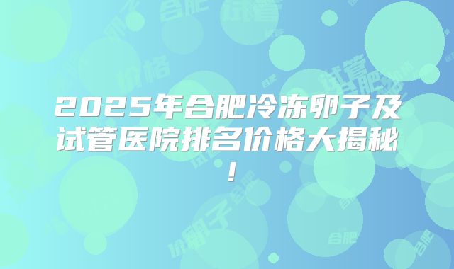 2025年合肥冷冻卵子及试管医院排名价格大揭秘！