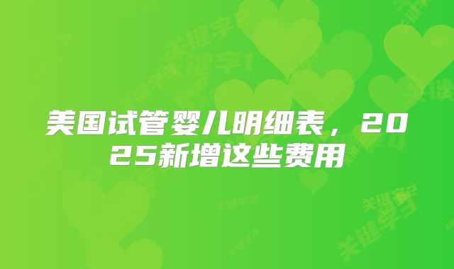 美国试管婴儿明细表，2025新增这些费用