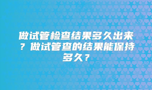 做试管检查结果多久出来？做试管查的结果能保持多久？