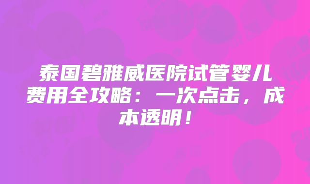 泰国碧雅威医院试管婴儿费用全攻略：一次点击，成本透明！