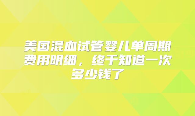 美国混血试管婴儿单周期费用明细,终于知道一次多少钱了