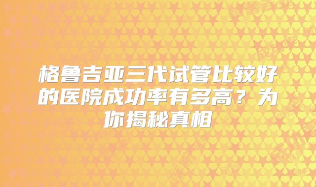 格鲁吉亚三代试管比较好的医院成功率有多高？为你揭秘真相