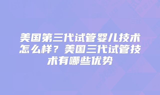 美国第三代试管婴儿技术怎么样？美国三代试管技术有哪些优势