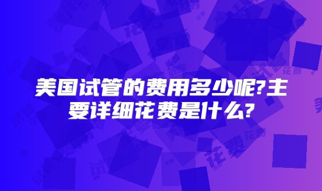 美国试管的费用多少呢?主要详细花费是什么?