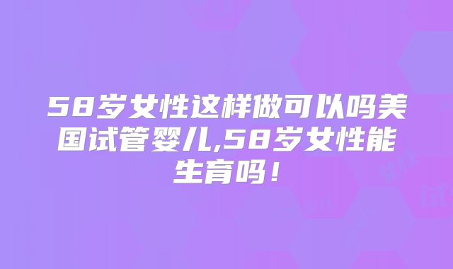58岁女性这样做可以吗美国试管婴儿,58岁女性能生育吗！
