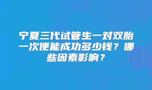宁夏三代试管生一对双胎一次便能成功多少钱?哪些因素影响?