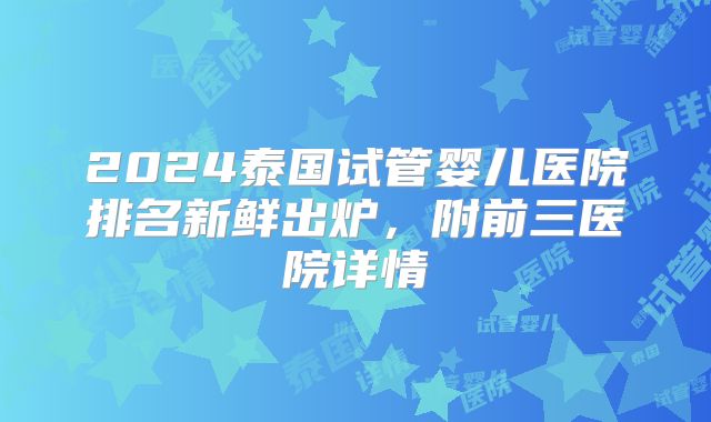 2024泰国试管婴儿医院排名新鲜出炉，附前三医院详情