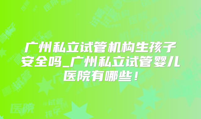 广州私立试管机构生孩子安全吗_广州私立试管婴儿医院有哪些！