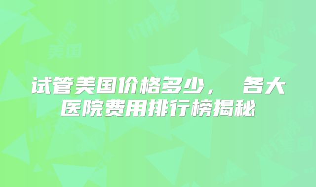 试管美国价格多少， 各大医院费用排行榜揭秘