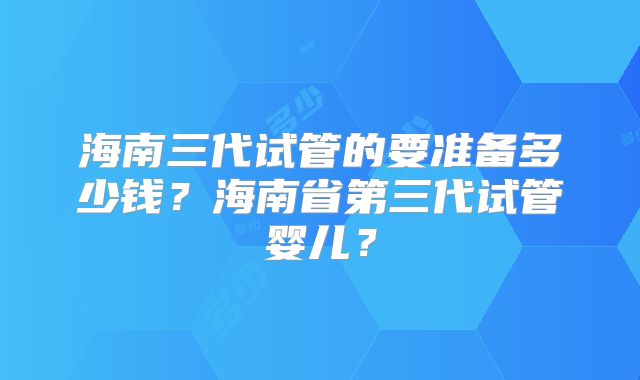 海南三代试管的要准备多少钱?海南省第三代试管婴儿?