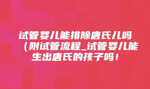 试管婴儿能排除唐氏儿吗（附试管流程_试管婴儿能生出唐氏的孩子吗！