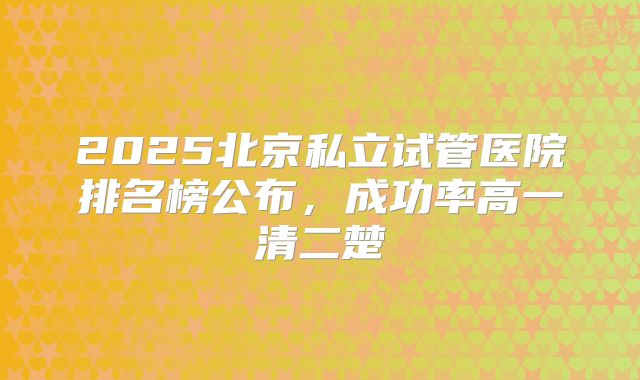 2025北京私立试管医院排名榜公布，成功率高一清二楚