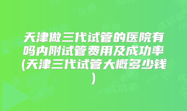 天津做三代试管的医院有吗内附试管费用及成功率(天津三代试管大概多少钱)