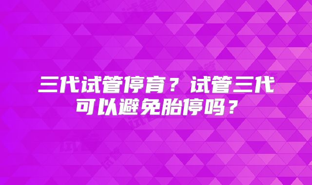 三代试管停育？试管三代可以避免胎停吗？
