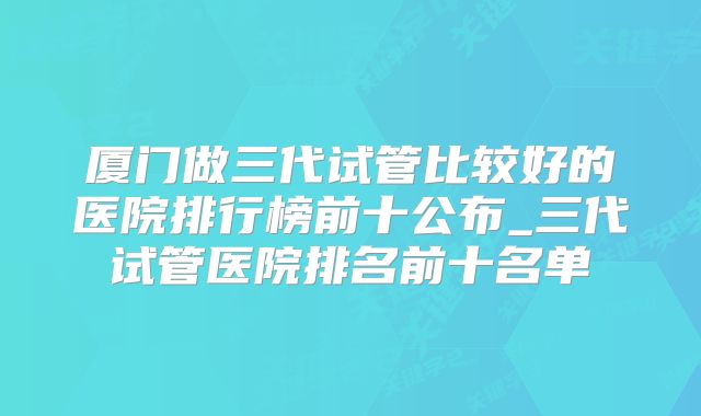 厦门做三代试管比较好的医院排行榜前十公布_三代试管医院排名前十名单