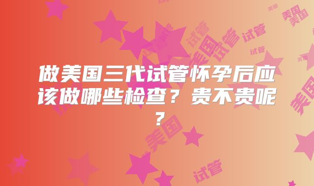 做美国三代试管怀孕后应该做哪些检查？贵不贵呢？
