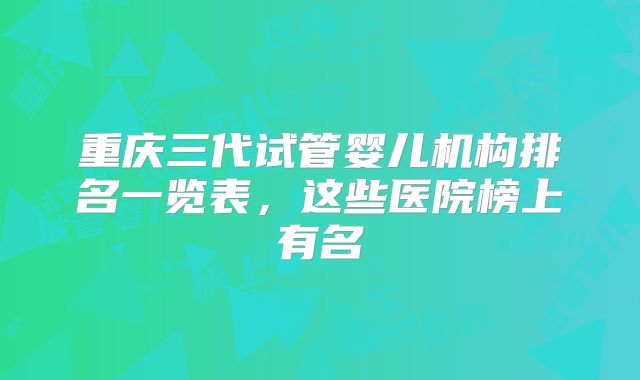 重庆三代试管婴儿机构排名一览表,这些医院榜上有名