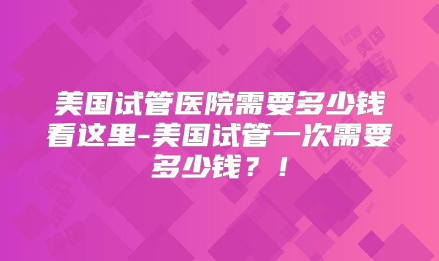 美国试管医院需要多少钱看这里-美国试管一次需要多少钱？！