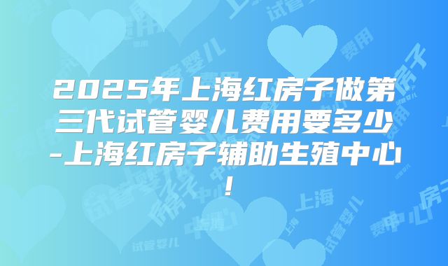 2025年上海红房子做第三代试管婴儿费用要多少-上海红房子辅助生殖中心！