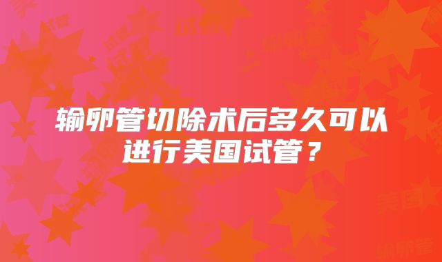 输卵管切除术后多久可以进行美国试管？