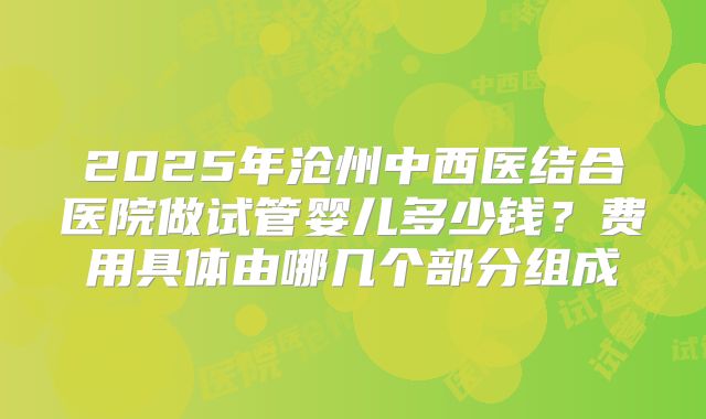 2025年沧州中西医结合医院做试管婴儿多少钱？费用具体由哪几个部分组成