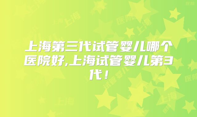 上海第三代试管婴儿哪个医院好,上海试管婴儿第3代！
