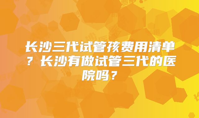 长沙三代试管孩费用清单？长沙有做试管三代的医院吗？