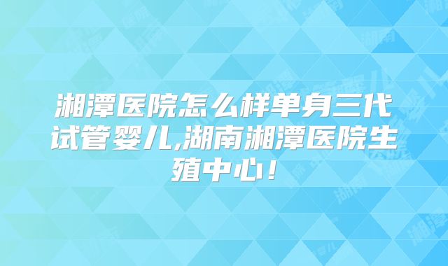 湘潭医院怎么样单身三代试管婴儿,湖南湘潭医院生殖中心!