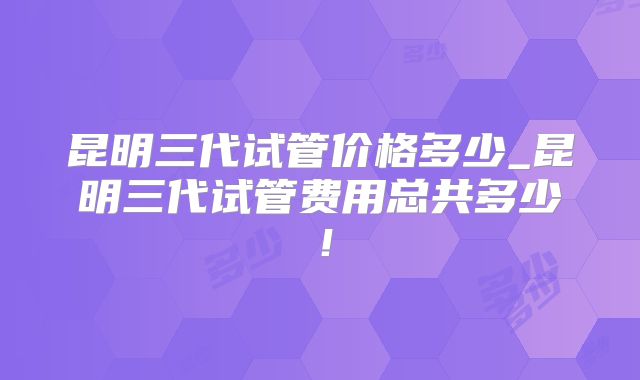 昆明三代试管价格多少_昆明三代试管费用总共多少！