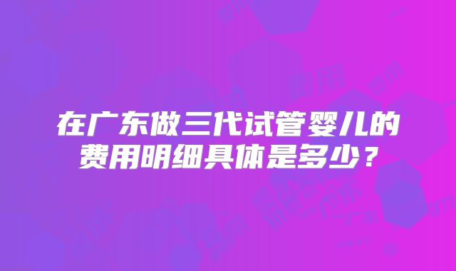 在广东做三代试管婴儿的费用明细具体是多少？