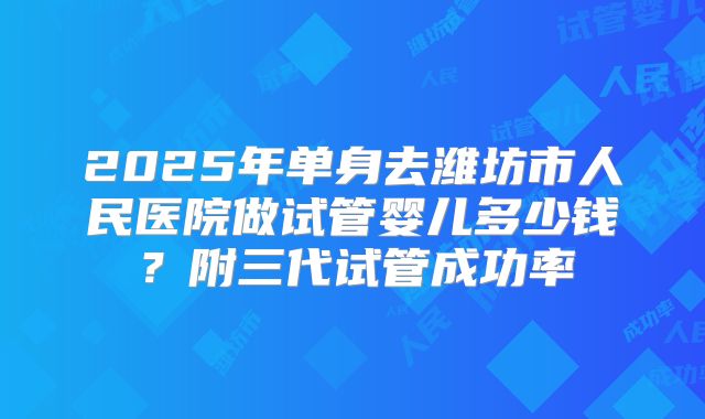 2025年单身去潍坊市人民医院做试管婴儿多少钱？附三代试管成功率