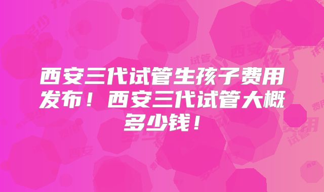 西安三代试管生孩子费用发布!西安三代试管大概多少钱!