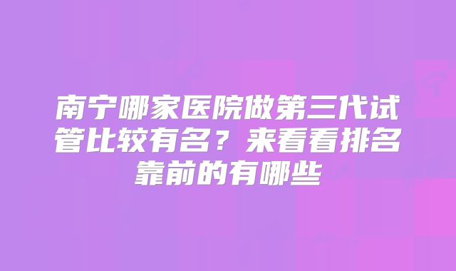 南宁哪家医院做第三代试管比较有名？来看看排名靠前的有哪些