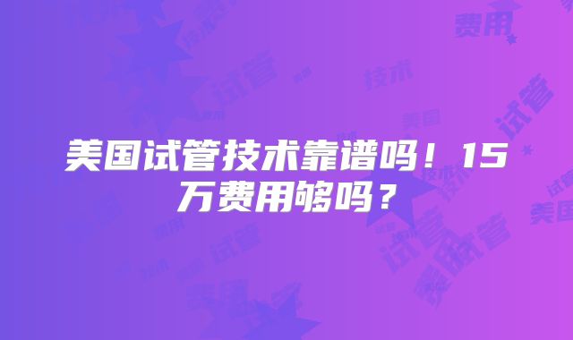 美国试管技术靠谱吗！15万费用够吗？