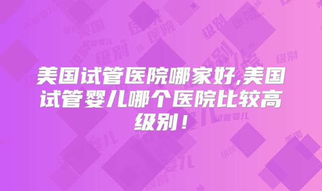 美国试管医院哪家好,美国试管婴儿哪个医院比较高级别！