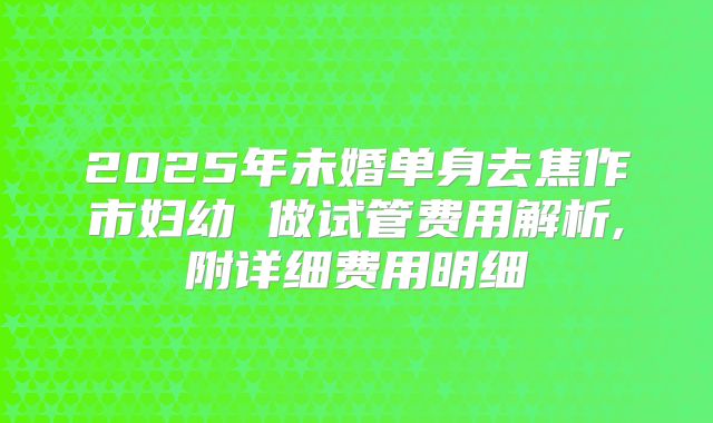 2025年未婚单身去焦作市妇幼 做试管费用解析,附详细费用明细