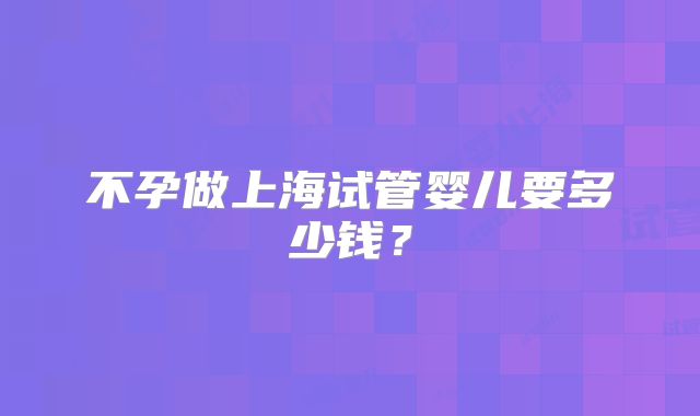 不孕做上海试管婴儿要多少钱？