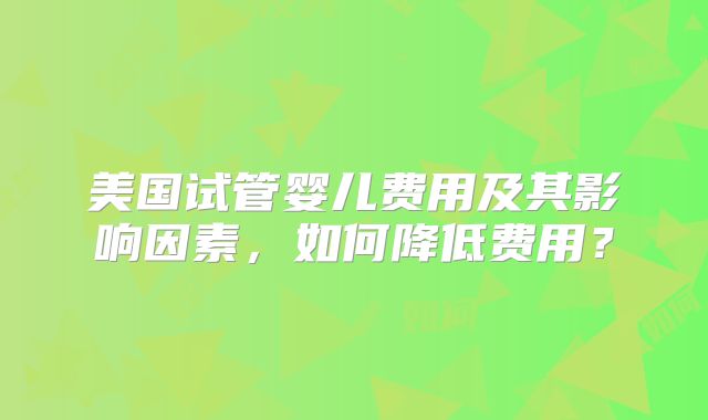 美国试管婴儿费用及其影响因素，如何降低费用？