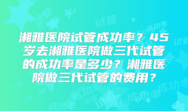 湘雅医院试管成功率？45岁去湘雅医院做三代试管的成功率是多少？湘雅医院做三代试管的费用？