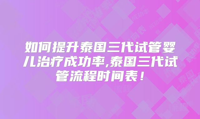 如何提升泰国三代试管婴儿治疗成功率,泰国三代试管流程时间表!
