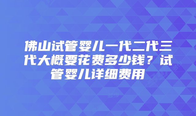 佛山试管婴儿一代二代三代大概要花费多少钱?试管婴儿详细费用