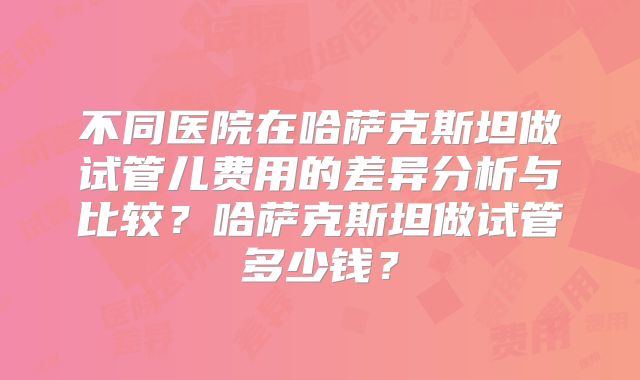 不同医院在哈萨克斯坦做试管儿费用的差异分析与比较?哈萨克斯坦做试管多少钱?