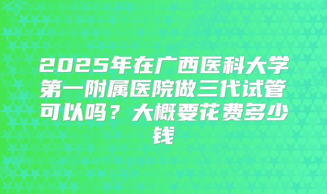 2025年在广西医科大学第一附属医院做三代试管可以吗?大概要花费多少钱