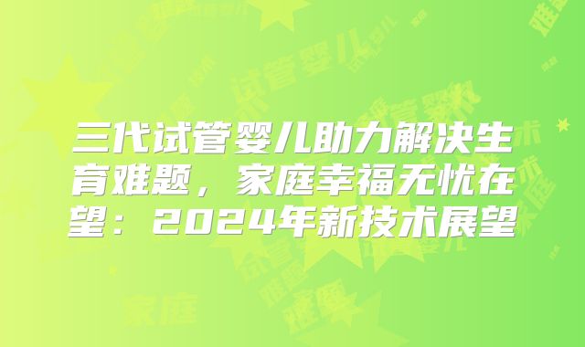 三代试管婴儿助力解决生育难题,家庭幸福无忧在望:2024年新技术展望